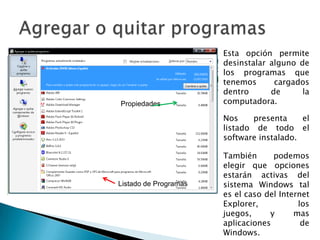 Agregar o quitar programasEsta opción permite desinstalar alguno de los programas que tenemos cargados dentro de la computadora.PropiedadesNos presenta el listado de todo el software instalado.También podemos elegir que opciones estarán activas del sistema Windows tal es el caso del Internet Explorer, los juegos, y mas aplicaciones de Windows.Listado de Programas