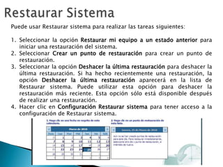 Restaurar SistemaPuede usar Restaurar sistema para realizar las tareas siguientes:Seleccionar la opción Restaurar mi equipo a un estado anterior para iniciar una restauración del sistema. Seleccionar Crear un punto de restauración para crear un punto de restauración. Seleccionar la opción Deshacer la última restauración para deshacer la última restauración. Si ha hecho recientemente una restauración, la opción Deshacer la última restauración aparecerá en la lista de Restaurar sistema. Puede utilizar esta opción para deshacer la restauración más reciente. Esta opción sólo está disponible después de realizar una restauración. Hacer clic en Configuración Restaurar sistema para tener acceso a la configuración de Restaurar sistema. 