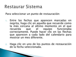 Para seleccionar un punto de restauración:Entre las fechas que aparecen marcadas en negrita, haga clic en aquella que recuerde como la más cercana al último momento en el que recuerda que el equipo funcionaba correctamente. Puede hacer clic en las flechas que aparecen a cada lado del calendario para mostrar un mes diferente.Haga clic en uno de los puntos de restauración de la fecha seleccionada. Restaurar Sistema