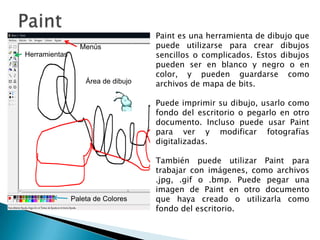 PaintPaint es una herramienta de dibujo que puede utilizarse para crear dibujos sencillos o complicados. Estos dibujos pueden ser en blanco y negro o en color, y pueden guardarse como archivos de mapa de bits.Puede imprimir su dibujo, usarlo como fondo del escritorio o pegarlo en otro documento. Incluso puede usar Paint para ver y modificar fotografías digitalizadas. También puede utilizar Paint para trabajar con imágenes, como archivos .jpg, .gif o .bmp. Puede pegar una imagen de Paint en otro documento que haya creado o utilizarla como fondo del escritorio.MenúsHerramientasÁrea de dibujoPaleta de Colores