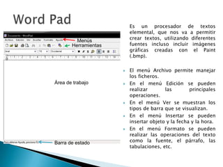 	Es un procesador de textos elemental, que nos va a permitir crear textos, utilizando diferentes fuentes incluso incluir imágenes gráficas creadas con el Paint (.bmp).El menú Archivo permite manejar los ficheros. En el menú Edición se pueden realizar las principales operaciones. En el menú Ver se muestran los tipos de barra que se visualizan. En el menú Insertar se pueden insertar objeto y la fecha y la hora. En el menú Formato se pueden realizar las operaciones del texto como la fuente, el párrafo, las tabulaciones, etc.Word PadMenúsHerramientasÁrea de trabajoBarra de estado