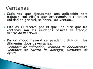 Cada vez que ejecutamos una aplicación para trabajar con ella o que accedamos a cualquier utilidad en general, se abrirá una ventana.Este es el motivo por el que  se dice que las ventanas son las unidades básicas de trabajo dentro de Windows. De un modo general se pueden distinguir  los diferentes tipos de ventanas:	Ventanas de aplicación, Ventana de documentos, Ventanas de cuadro de diálogos, Ventanas de ayuda.Ventanas