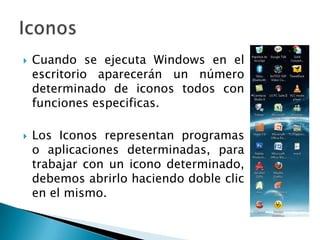 Cuando se ejecuta Windows en el escritorio aparecerán un número determinado de iconos todos con funciones especificas.Los Iconos representan programas o aplicaciones determinadas, para trabajar con un icono determinado, debemos abrirlo haciendo doble clic en el mismo.Iconos