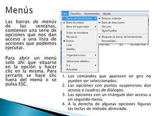 MenúsLas barras de menús de las ventanas, contienen una serie de opciones que nos dan acceso a una lista de acciones que podemos ejecutar.Para abrir un menú solo ahí que situarse en la opción y hacer clic en la misma. Para cerrarlo se hace clic fuera del menú o se pulsa ESC. Los comandos que aparecen en gris no pueden ser seleccionados. Las opciones con puntos suspensivos dan acceso a cuadros de diálogos.  Las opciones con un triángulo dan acceso a un segundo menú.  A la derecha de algunas opciones figuran las teclas de método abreviado. 