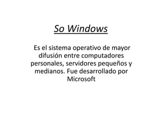 So Windows
Es el sistema operativo de mayor
difusión entre computadores
personales, servidores pequeños y
medianos. Fue desarrollado por
Microsoft
 