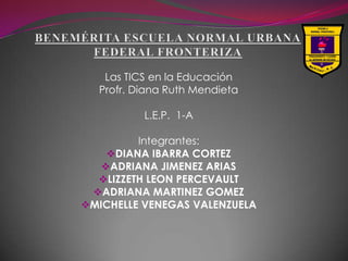 Las TICS en la Educación
  Profr. Diana Ruth Mendieta

          L.E.P. 1-A

         Integrantes:
    DIANA IBARRA CORTEZ
   ADRIANA JIMENEZ ARIAS
  LIZZETH LEON PERCEVAULT
 ADRIANA MARTINEZ GOMEZ
MICHELLE VENEGAS VALENZUELA
 