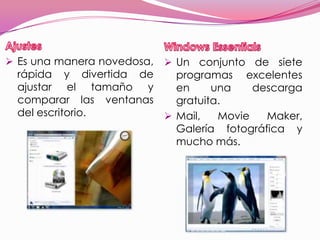  Es una manera novedosa,    Un conjunto de siete
  rápida y divertida de      programas excelentes
  ajustar el tamaño y        en     una    descarga
  comparar las ventanas      gratuita.
  del escritorio.           Mail,   Movie   Maker,
                             Galería fotográfica y
                             mucho más.
 