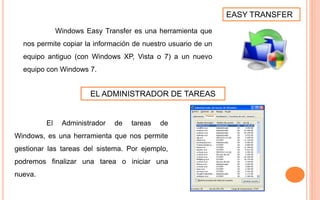 EASY TRANSFER
Windows Easy Transfer es una herramienta que
nos permite copiar la información de nuestro usuario de un
equipo antiguo (con Windows XP, Vista o 7) a un nuevo
equipo con Windows 7.
EL ADMINISTRADOR DE TAREAS
El Administrador de tareas de
Windows, es una herramienta que nos permite
gestionar las tareas del sistema. Por ejemplo,
podremos finalizar una tarea o iniciar una
nueva.
 