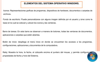 ELEMENTOS DEL SISTEMA OPERATIVO WINDOWS.
Iconos: Representaciones graficas de programas, dispositivos de hardware, documentos o carpetas de
archivos.
Fondo de escritorio: Puede personalizarse con alguna imagen definida por el usuario y sirve como la
base en la cual se colocan y ubican los iconos y las ventanas.
Barra de tareas: En esta barra se observan a manera de botones, todas las ventanas de documentos,
aplicaciones o carpetas que estén abiertas.
Botón de inicio: despliega el menú inicio en donde se encuentran los accesos a los programas,
configuraciones, aplicaciones y documentos de la computadora.
Reloj: Muestra la hora, la fecha, al colocarle encima el puntero del mouse, y permite configurar las
propiedades de fecha y hora del Sistema.
 