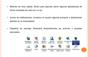• Botones de inicio rápido: Sirven para ejecutar (abrir) algunas aplicaciones de
forma inmediata tan solo con un clic.
• Iconos de notificaciones: muestran al usuario algunos procesos y aplicaciones
abiertas en la computadora.
• Papelería de reciclaje: Almacena temporalmente los archivos y carpetas
eliminados.
 