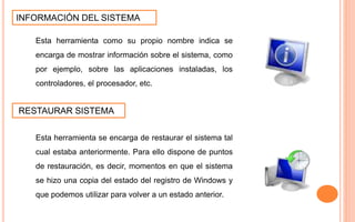 INFORMACIÓN DEL SISTEMA
Esta herramienta como su propio nombre indica se
encarga de mostrar información sobre el sistema, como
por ejemplo, sobre las aplicaciones instaladas, los
controladores, el procesador, etc.
RESTAURAR SISTEMA
Esta herramienta se encarga de restaurar el sistema tal
cual estaba anteriormente. Para ello dispone de puntos
de restauración, es decir, momentos en que el sistema
se hizo una copia del estado del registro de Windows y
que podemos utilizar para volver a un estado anterior.
 