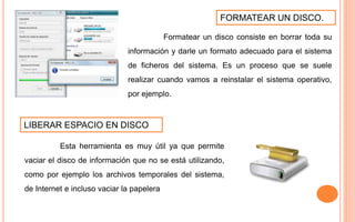FORMATEAR UN DISCO.
Formatear un disco consiste en borrar toda su
información y darle un formato adecuado para el sistema
de ficheros del sistema. Es un proceso que se suele
realizar cuando vamos a reinstalar el sistema operativo,
por ejemplo.
LIBERAR ESPACIO EN DISCO
Esta herramienta es muy útil ya que permite
vaciar el disco de información que no se está utilizando,
como por ejemplo los archivos temporales del sistema,
de Internet e incluso vaciar la papelera
 