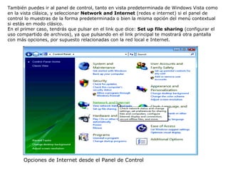 También puedes ir al panel de control, tanto en vista predeterminada de Windows Vista como en la vista clásica, y seleccionar  Network and Internet  (redes e internet) si el panel de control lo muestras de la forma predeterminada o bien la misma opción del menú contextual si estás en modo clásico. En el primer caso, tendrás que pulsar en el link que dice:  Set up file sharing  (configurar el uso compartido de archivos), ya que pulsando en el link principal te mostrará otra pantalla con más opciones, por supuesto relacionadas con la red local e Internet. Opciones de Internet desde el Panel de Control 