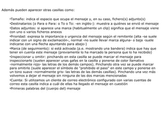 Además pueden aparecer otras casillas como: Tamaño: indica el espacio que ocupa el mensaje y, en su caso, fichero(s) adjunto(s) Destinatarios (o Para o Para: o To o To: -en inglés-): muestra a quiénes se envió el mensaje Datos adjuntos: si aparece una marca (habitualmente un clip) significa que el mensaje viene con uno o varios ficheros anexos Prioridad: expresa la importancia o urgencia del mensaje según el remitente (alta -se suele indicar con un signo de exclamación-, normal -no suele llevar marca alguna- o baja -suele indicarse con una flecha apuntando para abajo-) Marca (de seguimiento): si está activada (p.e. mostrando una bandera) indica que hay que tener en cuenta este mensaje (previamente lo ha marcado la persona que lo ha recibido) Inspeccionar u omitir: pinchando en esta casilla se puede marcar el mensaje para inspeccionarlo (suelen aparecer unas gafas en la casilla y ponerse de color llamativo -normalmente rojo- las letras de los demás campos). Pinchando otra vez se puede marcar para omitirlo (suele aparecer el símbolo de "prohibido el paso" en este campo y ponerse en un tono suave -normalmente gris- las letras de las demás casillas). Pinchando una vez más volvemos a dejar el mensaje sin ninguna de las dos marcas mencionadas Cuenta: Si utilizamos un cliente de correo electrónico configurado con varias cuentas de correo esta casilla indica a cuál de ellas ha llegado el mensaje en cuestión Primeras palabras del (cuerpo del) mensaje 