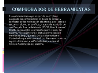 COMPROBADOR DE HERRAMIENTAS
Es una herramienta que se ejecuta en 2º plano
probando los controladores en busca de errores y
conflictos de los mismos con el Sistema. En el caso de
encontrar alguno en conflicto, causará la aparición de
una Pantalla Azul de la Muerte (BSOD, Blue Screen of
Death) que muestra información sobre el error del
sistema, y esto generará el archivo de volcado de
memoria (.dmp), que será útil para identificar el
Controlador que está causando problemas en nuestro
equipo. Asimismo, esa Pantalla Azul, causará el
Reinicio Automático del Sistema.
 