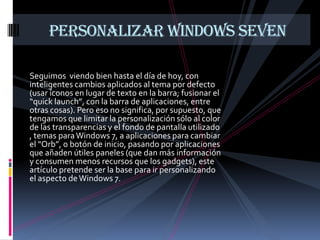 PERSONALIZAR WINDOWS SEVEN

Seguimos viendo bien hasta el día de hoy, con
inteligentes cambios aplicados al tema por defecto
(usar íconos en lugar de texto en la barra; fusionar el
“quick launch”, con la barra de aplicaciones, entre
otras cosas). Pero eso no significa, por supuesto, que
tengamos que limitar la personalización sólo al color
de las transparencias y el fondo de pantalla utilizado
, temas para Windows 7, a aplicaciones para cambiar
el “Orb”, o botón de inicio, pasando por aplicaciones
que añaden útiles paneles (que dan más información
y consumen menos recursos que los gadgets), este
artículo pretende ser la base para ir personalizando
el aspecto de Windows 7.
 