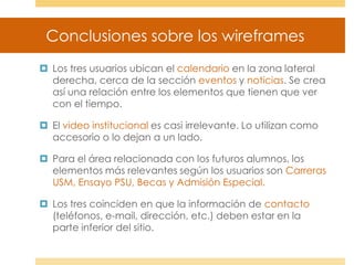 Conclusiones sobre los wireframes
 Los tres usuarios ubican el calendario en la zona lateral
derecha, cerca de la sección eventos y noticias. Se crea
así una relación entre los elementos que tienen que ver
con el tiempo.
 El video institucional es casi irrelevante. Lo utilizan como
accesorio o lo dejan a un lado.
 Para el área relacionada con los futuros alumnos, los
elementos más relevantes según los usuarios son Carreras
USM, Ensayo PSU, Becas y Admisión Especial.
 Los tres coinciden en que la información de contacto
(teléfonos, e-mail, dirección, etc.) deben estar en la
parte inferior del sitio.
 