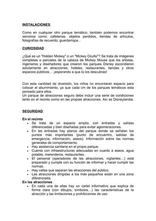 INSTALACIONES

Como en cualquier otro parque temático, también podemos encontrar
servicios como: cafeterías, objetos perdidos, tiendas de artículos,
fotografías de recuerdo, guardarropa...

CURIOSIDAD

¿Qué es un "Hidden Mickey" o un "Mickey Oculto"? Se trata de imágenes
completas o parciales de la cabeza de Mickey Mouse que los artistas,
ingenieros y diseñadores que crearon los parques Disney escondieron
astutamente en atracciones, hoteles, restaurantes, tiendas y otros
espacios públicos… ¡esperando a que tú los descubras!


Con esta cantidad de diversión, los niños no encontaran espacio para
colocar el aburrimiento, ya que cada cm de los parques temáticos esta
pensado para ellos.
Un parque de atracciones seguro debe incluir una serie de condiciones
tanto en el recinto como en las propias atracciones. Así es Disneylandia.


SEGURIDAD

En el recinto
  • Se trata de un espacio amplio, con entradas y salidas
      diferenciadas y bien diseñadas para evitar aglomeraciones.
  • En las entradas hay planos del parque donde se señalan los
      puntos más importantes (punto de encuentro, salidas de
      emergencia, información, aseos). Información sobre las normas
      generales de comportamiento.
  • Hay asistencia sanitaria en el propio parque.
  • Cuenta con infraestructuras adecuadas en cuanto a aseos, agua
      potable, merenderos, restaurantes.
  • El personal (operadores de las atracciones, vigilantes…) está
      preparado y cumple con su función de informar y hacer cumplir las
      normas.
  • Hay vallas que separan las atracciones del público.
  • Las atracciones dirigidas a los más pequeños están en una zona
      diferenciada.
En las atracciones
  • En cada una de ellas hay un cartel informativo que explica de
      forma clara (con dibujos, símbolos…) las características de la
      atracción y las limitaciones y prohibiciones de uso.
 