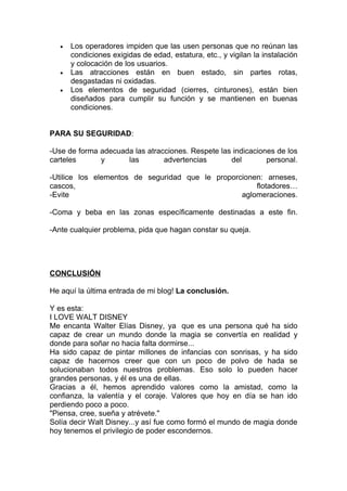 •   Los operadores impiden que las usen personas que no reúnan las
       condiciones exigidas de edad, estatura, etc., y vigilan la instalación
       y colocación de los usuarios.
   •   Las atracciones están en buen estado, sin partes rotas,
       desgastadas ni oxidadas.
   •   Los elementos de seguridad (cierres, cinturones), están bien
       diseñados para cumplir su función y se mantienen en buenas
       condiciones.


PARA SU SEGURIDAD:

-Use de forma adecuada las atracciones. Respete las indicaciones de los
carteles      y      las        advertencias       del        personal.

-Utilice los elementos de seguridad que le proporcionen: arneses,
cascos,                                               flotadores…
-Evite                                            aglomeraciones.

-Coma y beba en las zonas específicamente destinadas a este fin.

-Ante cualquier problema, pida que hagan constar su queja.




CONCLUSIÓN

He aquí la última entrada de mi blog! La conclusión.

Y es esta:
I LOVE WALT DISNEY
Me encanta Walter Elías Disney, ya que es una persona qué ha sido
capaz de crear un mundo donde la magia se convertía en realidad y
donde para soñar no hacia falta dormirse...
Ha sido capaz de pintar millones de infancias con sonrisas, y ha sido
capaz de hacernos creer que con un poco de polvo de hada se
solucionaban todos nuestros problemas. Eso solo lo pueden hacer
grandes personas, y él es una de ellas.
Gracias a él, hemos aprendido valores como la amistad, como la
confianza, la valentía y el coraje. Valores que hoy en día se han ido
perdiendo poco a poco.
"Piensa, cree, sueña y atrévete."
Solía decir Walt Disney...y así fue como formó el mundo de magia donde
hoy tenemos el privilegio de poder escondernos.
 