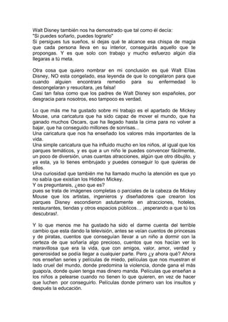 Walt Disney también nos ha demostrado que tal como él decía:
"Si puedes soñarlo, puedes lograrlo"
Si persigues tus sueños, si dejas qué te alcance esa chispa de magia
que cada persona lleva en su interior, conseguirás aquello que te
propongas. Y es que solo con trabajo y mucho esfuerzo algún día
llegaras a tú meta.

Otra cosa que quiero nombrar en mi conclusión es qué Walt Elías
Disney, NO esta congelado, esa leyenda de que lo congelaron para que
cuando alguien encontrara remedio para su enfermedad lo
descongelaran y resucitara, ¡es falsa!
Casi tan falsa como que los padres de Walt Disney son españoles, por
desgracia para nosotros, eso tampoco es verdad.

Lo que más me ha gustado sobre mi trabajo es el apartado de Mickey
Mouse, una caricatura que ha sido capaz de mover el mundo, que ha
ganado muchos Oscars, que ha llegado hasta la cima para no volver a
bajar, que ha conseguido millones de sonrisas...
Una caricatura que nos ha enseñado los valores más importantes de la
vida.
Una simple caricatura que ha influido mucho en los niños, al igual que los
parques temáticos, y es que a un niño le puedes convencer fácilmente,
un poco de diversión, unas cuantas atracciones, algún que otro dibujito, y
ya esta, ya lo tienes embrujado y puedes conseguir lo que quieras de
ellos.
Una curiosidad que también me ha llamado mucho la atención es que yo
no sabía que existían los Hidden Mickey.
Y os preguntareis, ¿eso que es?
pues se trata de imágenes completas o parciales de la cabeza de Mickey
Mouse que los artistas, ingenieros y diseñadores que crearon los
parques Disney escondieron astutamente en atracciones, hoteles,
restaurantes, tiendas y otros espacios públicos… ¡esperando a que tú los
descubras!.

Y lo que menos me ha gustado ha sido el darme cuenta del terrible
cambio que esta dando la televisión, antes se veían cuentos de princesas
y de piratas, cuentos que conseguían llevar a un niño a dormir con la
certeza de que soñaría algo precioso, cuentos que nos hacían ver lo
maravillosa que era la vida, que con amigos, valor, amor, verdad y
generosidad se podía llegar a cualquier parte. Pero ¿y ahora qué? Ahora
nos enseñan series y películas de miedo, películas que nos muestran el
lado cruel del mundo, donde predomina la violencia, donde gana el más
guapo/a, donde quien tenga mas dinero manda. Películas que enseñan a
los niños a pelearse cuando no tienen lo que quieren, en vez de hacer
que luchen por conseguirlo. Películas donde primero van los insultos y
después la educación.
 