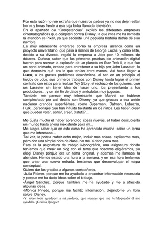 Por esta razón no me extraña que nuestros padres ya no nos dejen estar
horas y horas frente a esa caja boba llamada televisión.
En el apartado de “Competencias” explico las diferentes empresas
cinematográficas que compiten contra Disney, la que mas me ha llamado
la atención es Pixar, ya que esconde una pequeña historia detrás de ese
nombre.
Es muy interesante enterarse como la empresa arrancó como un
proyecto universitario, que pasó a manos de George Lucas, y como éste,
debido a su divorcio, regaló la empresa a Jobs por 10 millones de
dólares. Curioso saber que las primeras pruebas de animación digital
fueron para recrear la explosión de un planeta en Star Trek II, o que fue
un corto animado, creado para entretener a su hijo por John Lasseter, lo
que demostró qué era lo que tenían entre manos. Así hasta llegar a
Luxo, a los graves problemas económicos, al ser en un principio el
hobby de Jobs, sus primeros trabajos con Disney hasta lograr el primer
contrato con estos para realizar Toy Story, el rechazo de los guiones, que
un Lasseter sin tener idea de hacer uno, iba presentando a los
productores… y un sin fin de datos y anécdotas muy jugosas.
También me parece muy interesante que Marvel se hubiese
compinchado por así decirlo con Disney, ya que gracias a esa unión
nacieron grandes superhéroes, como Superman, Batman, Lobezno,
Hulk...personajes que han influido bastante en los niños. Les hacen creer
que pueden volar, soñar, creer, disfutar...

Me gusta mucho el haber aprendido cosas nuevas, el haber descubierto
un mundo hasta ahora inexistente para mí...
Me alegra saber que en este curso he aprendido mucho sobre un tema
que me interesaba...
Tal vez, lo podría haber echo mejor, incluir más cosas, explicarme mas,
pero con una simple hora de clase, no me a dado para mas.
Esta es la asignatura de trabajo Monográfico, una asignatura donde
teníamos que crear un blog con el tema que nosotros eligiéramos, yo
elegí Disney porque era un tema original, y además me llamaba la
atención. Hemos estado una hora a la semana, y en esa hora teníamos
que crear una nueva entrada, teníamos que desenvolupar el mapa
conceptual.
Quiero dar las gracias a algunos compañeros,
-Julia Palmer, porque me ha ayudado a encontrar información necesaria
y porque me ha dado ideas sobre el trabajo.
-Ángel Sánchez, porque también me ha ayudado y me a ofrecido
algunas ideas.
-Mónica Pinedo, porque me facilito información, dejándome un libro
sobre Disney.
-Y sobre todo agradecer a mi profesor, que siempre que me he bloqueado él me
ayudaba. ¡Gracias Quique!
 