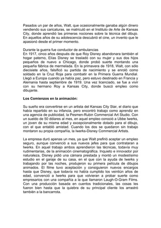 Pasados un par de años, Walt, que ocasionalmente ganaba algún dinero
vendiendo sus caricaturas, se matriculó en el Instituto de Arte de Kansas
City, donde aprendió las primeras nociones sobre la técnica del dibujo.
En aquellos años de su adolescencia descubrió el cine, un invento que le
apasionó desde el primer momento.

Durante la guerra fue conductor de ambulancias
En 1917, cinco años después de que Roy Disney abandonara también el
hogar paterno, Elías Disney se trasladó con su mujer y sus dos hijos
pequeños de nuevo a Chicago, donde probó suerte montando una
pequeña fábrica de mermelada. En la primavera de 1918, Walt, con sólo
diecisiete años, falsificó su partida de nacimiento y se enroló como
soldado en la Cruz Roja para combatir en la Primera Guerra Mundial.
Llegó a Europa cuando ya había paz, pero estuvo destinado en Francia y
Alemania hasta septiembre de 1919. Una vez licenciado, se fue a vivir
con su hermano Roy a Kansas City, donde buscó empleo como
dibujante.

Los Comienzos en la animación:

Su sueño era convertirse en un artista del Kansas City Star, el diario que
había repartido en su infancia, pero encontró trabajo como aprendiz en
una agencia de publicidad, la Pesmen-Rubin Commercial Art Studio. Con
un sueldo de 50 dólares al mes, en aquel empleo conoció a Ubbe Iwerks,
un joven de su misma edad y excepcionalmente dotado para el dibujo,
con el que entabló amistad. Cuando los dos se quedaron sin trabajo
montaron su propia compañía, la Iwerks-Disney Commercial Artists.

La empresa duró apenas un mes, ya que Walt prefirió aceptar un empleo
seguro, aunque convenció a sus nuevos jefes para que contrataran a
Iwerks. En aquel trabajo ambos aprendieron las técnicas, todavía muy
rudimentarias, de la animación cinematográfica. Inquieto e innovador por
naturaleza, Disney pidió una cámara prestada y montó un modestísimo
estudio en el garaje de su casa, en el que con la ayuda de Iwerks y
trabajando por las noches, produjeron su primera película de dibujos
animados. El filme tuvo aceptación y consiguieron nuevos encargos
hasta que Disney, que todavía no había cumplido los veintiún años de
edad, convenció a Iwerks para que volvieran a probar suerte como
empresarios con una compañía a la que llamaron Laugh-O-Gram Films.
Con una producción basada en cuentos tradicionales, las cosas les
fueron bien hasta que la quiebra de su principal cliente los arrastró
también a la bancarrota.
 