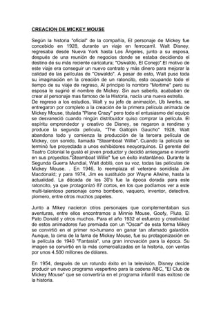 CREACION DE MICKEY MOUSE

Según la historia "oficial" de la compañía, El personaje de Mickey fue
concebido en 1928, durante un viaje en ferrocarril. Walt Disney,
regresaba desde Nueva York hasta Los Ángeles, junto a su esposa,
después de una reunión de negocios donde se estaba decidiendo el
destino de su más reciente caricatura; "Oswaldo, El Conejo".El motivo de
este viaje era conseguir un nuevo contrato y más dinero para mejorar la
calidad de las películas de "Oswaldo". A pesar de esto, Walt puso toda
su imaginación en la creación de un ratoncito, esto ocupando todo el
tiempo de su viaje de regreso, Al principio lo nombro "Mortime" pero su
esposa le sugirió el nombre de Mickey. Sin aun saberlo, acababan de
crear al personaje mas famoso de la Historia, nacía una nueva estrella.
De regreso a los estudios, Walt y su jefe de animación, Ub Iwerks, se
entregaron por completo a la creación de la primera película animada de
Mickey Mouse, titulada "Plane Crazy" pero todo el entusiasmo del equipo
se desvaneció cuando ningún distribuidor quiso comprar la película. El
espíritu emprendedor y creativo de Disney, se negaron a rendirse y
produce la segunda película, "The Gallopin Gaucho" 1928, Walt
abandona todo y comienza la producción de la tercera película de
Mickey, con sonido, llamada "Steamboat Willie". Cuando la película se
terminó fue proyectada a unos exhibidores neoyorquinos. El gerente del
Teatro Colonial le gustó el joven productor y decidió arriesgarse e invertir
en sus proyectos."Steamboat Willie" fue un éxito instantáneo. Durante la
Segunda Guerra Mundial, Walt dobló, con su voz, todas las películas de
Mickey Mouse. . En 1946, lo reemplaza el veterano sonidista Jim
Macdonald; y para 1974, Jim es sustituido por Wayne Allwine, hasta la
actualidad. La década de los 30's fue la época dorada para este
ratoncito, ya que protagonizó 87 cortos, en los que podíamos ver a este
multi-talentoso personaje como bombero, vaquero, inventor, detective,
plomero, entre otros muchos papeles.

Junto a Mikey nacieron otros personajes que complementaban sus
aventuras, entre ellos encontramos a Minnie Mouse, Goofy, Pluto, El
Pato Donald y otros muchos. Para el año 1932 el esfuerzo y creatividad
de estos animadores fue premiada con un "Oscar" de esta forma Mikey
se convirtió en el primer no-humano en ganar tan afamado galardón.
Aunque, la cima de la fama de Mickey Mouse, fue su protagonización en
la película de 1940 "Fantasía", una gran innovación para la época. Su
imagen se convirtió en la más comercializadas en la historia, con ventas
por unos 4.500 millones de dólares.

En 1954, después de un rotundo éxito en la televisión, Disney decide
producir un nuevo programa vespertino para la cadena ABC, "El Club de
Mickey Mouse" que se convertiría en el programa infantil mas exitoso de
la historia.
 