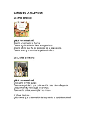 CAMBIO DE LA TELEVISION

Los tres cerditos:




¿Qué nos enseñan?
Que la unión hace la fuerza.
Que el egoísmo no te lleva a ningún lado.
Que lo último que ha de perderse es la esperanza.
Que el amor y la amistad superan al miedo.


Los Jonas Brothers:




¿Qué nos enseñan?
Que gana el más guapo.
Que conseguirás lo que quieras si le caes bien a la gente.
Que primero tú y después los demás.
Que con la pelea se arreglan las cosas.

Y ahora decirme...
¿No creeis que la televisión de hoy en día a perdido mucho?
 