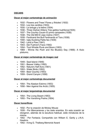 OSCARS

Oscar al mejor cortometraje de animación

  •   1932 - Flowers and Trees' Flores y Árboles' (1932)
  •   1934 - Los tres cerditos (1933)
  •   1935 - La tortuga y la liebre (1934)
  •   1936 - Three Orphan Kittens Tres gatitos huérfanos(1935)
  •   1937 - The Country Cousin El primo campestre (1936)
  •   1938 - The Old Mill El viejo molino (1937)
  •   1939 - Ferdinand the Bull Ferdinando el Toro (1938)
  •   1940 - Ugly Duckling Patito feo (1939)
  •   1942 - Lend a Paw (1941)
  •   1943 - Der Fuehrer's Face (1942)
  •   1954 - Toot Whistle Plunk and Boom (1953)
  •   1969 - Winnie the Pooh and the Blustery Day (1968). A título
      póstumo.

Oscar al mejor cortometraje de imagen real

  •   1949 - Seal Island (1948)
  •   1951 - Beaver Valley (1950)
  •   1952 - Nature's Half Acre (1951)
  •   1953 - Water Birds (1952)
  •   1954 - Bear Country (1953)
  •   1959 - Grand Canyon (1958)

Oscar al mejor cortometraje documental

  •   1954 - The Alaskan Eskimo (1953)
  •   1956 - Men Against the Arctic (1955)

Oscar al mejor largometraje documental

  •   1954 - The Living Desert (1953)
  •   1955 - The Vanishing Prairie (1954)

Oscar honoríficos

  •   1932 - Por la creación de Mickey Mouse
  •   1939 - Por Blancanieves y los siete enanitos. En esta ocasión se
      otorgaron, además de la escultura habitual, siete miniaturas de la
      misma.
  •   1942 - Por Fantasía. Compartido con William E. Garity y J.N.A.
      Hawkins.
  •   1942 - Irving G. Thalberg Memorial Award
 