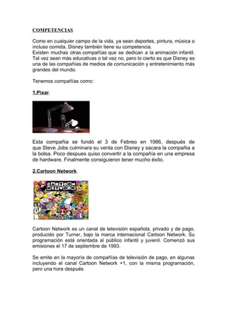 COMPETENCIAS

Como en cualquier campo de la vida, ya sean deportes, pintura, música o
incluso comida, Disney también tiene su competencia.
Existen muchas otras compañías que se dedican a la animación infantil.
Tal vez sean más educativas o tal vez no, pero lo cierto es que Disney es
una de las compañías de medios de comunicación y entretenimiento más
grandes del mundo.

Tenemos compañías como:

1.Pixar.




Esta compañia se fundó el 3 de Febreo en 1986, después de
que Steve Jobs culminara su venta con Disney y sacara la compañia a
la bolsa. Poco despues quiso convertir a la compañía en una empresa
de hardware. Finalmente consiguieron tener mucho éxito.

2.Cartoon Network.




Cartoon Network es un canal de televisión española, privado y de pago,
producido por Turner, bajo la marca internacional Cartoon Network. Su
programación está orientada al público infantil y juvenil. Comenzó sus
emisiones el 17 de septiembre de 1993.

Se emite en la mayoría de compañías de televisión de pago, en algunas
incluyendo el canal Cartoon Network +1, con la misma programación,
pero una hora después
 