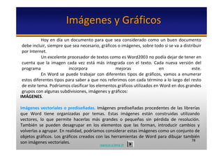 Imágenes y Gráficos
           Hoy  en  día  un  documento  para  que  sea  considerado  como  un  buen  documento 
 debe incluir, siempre que sea necesario, gráficos o imágenes, sobre todo si se va a distribuir 
 por Internet.
           Un excelente procesador de textos como es Word2003 no podía dejar de tener en 
 cuenta  que  la  imagen  cada  vez  está más  integrada  con  el  texto.  Cada  nueva  versión  del 
 programa                  incorpora                mejoras                  en                este. 
           En  Word  se  puede  trabajar  con  diferentes  tipos  de  gráficos,  vamos  a  enumerar 
 estos diferentes tipos para saber a que nos referimos con cada término a lo largo del resto 
 de este tema. Podríamos clasificar los elementos gráficos utilizados en Word en dos grandes 
 grupos con algunas subdivisiones, imágenes y gráficos: 
IMÁGENES.

Imágenes vectoriales  o  prediseñadas. Imágenes  prediseñadas  procedentes  de  las  librerías 
que  Word  tiene  organizadas  por  temas.  Estas  imágenes  están  construidas  utilizando 
vectores,  lo  que  permite  hacerlas  más  grandes  o  pequeñas  sin  pérdida  de  resolución. 
También  se  pueden  desagrupar  en  los  elementos  que  las  forman,  introducir  cambios  y 
volverlas a agrupar. En realidad, podríamos considerar estas imágenes como un conjunto de 
objetos  gráficos.  Los  gráficos  creados  con  las  herramientas  de  Word  para  dibujar  también 
                                                                                                78
son imágenes vectoriales.                     regresar a tema VI
 