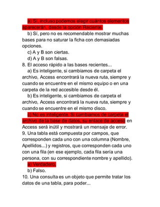 a) Sí, incluso podemos elegir cuántos elementos
aparecerán, desde la opción Reciente.
b) Sí, pero no es recomendable mostrar muchas
bases para no saturar la ficha con demasiadas
opciones.
c) A y B son ciertas.
d) A y B son falsas.
8. El acceso rápido a las bases recientes...
a) Es inteligente, si cambiamos de carpeta el
archivo, Access encontrará la nueva ruta, siempre y
cuando se encuentre en el mismo equipo o en una
carpeta de la red accesible desde él.
b) Es inteligente, si cambiamos de carpeta el
archivo, Access encontrará la nueva ruta, siempre y
cuando se encuentre en el mismo disco.
c) No es inteligente. Si cambiamos de carpeta el
archivo de la base de datos, su enlace de acceso en
Access será inútil y mostrará un mensaje de error.
9. Una tabla está compuesta por campos, que
corresponden cada uno con una columna (Nombre,
Apellidos...) y registros, que corresponden cada uno
con una fila (en ese ejemplo, cada fila sería una
persona, con su correspondiente nombre y apellido).
a) Verdadero.
b) Falso.
10. Una consulta es un objeto que permite tratar los
datos de una tabla, para poder...
 