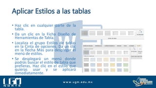 Aplicar Estilos a las tablas
• Haz clic en cualquier parte de la
tabla.
• Da un clic en la Ficha Diseño de
Herramientas de Tabla.
• Localiza el grupo Estilos de tablas
en la Cinta de opciones. Da un clic
en la flecha Más para desplegar el
menú de estilos.
• Se desplegará un menú donde
podrás buscar el estilo de tabla que
prefieras. Haz clic en el estilo que
quieras usar y se aplicará
inmediatamente.
 
