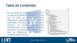 Tabla de Contenido
• Es un menú de navegación que
se coloca al comienzo del libro y
que le sirve al lector para
desplazarse rápidamente por el
contenido. Al hacer clic en los
enlaces, el lector accede
directamente a los capítulos o
secciones. Es similar a un índice,
con la diferencia de que
contiene hipervínculos.
 