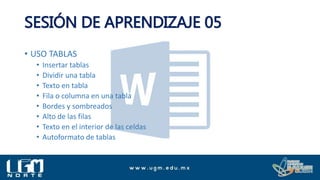 SESIÓN DE APRENDIZAJE 05
• USO TABLAS
• Insertar tablas
• Dividir una tabla
• Texto en tabla
• Fila o columna en una tabla
• Bordes y sombreados
• Alto de las filas
• Texto en el interior de las celdas
• Autoformato de tablas
 