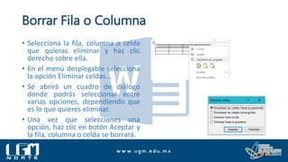 Borrar Fila o Columna
• Selecciona la fila, columna o celda
que quieras eliminar y haz clic
derecho sobre ella.
• En el menú desplegable selecciona
la opción Eliminar celdas...
• Se abrirá un cuadro de diálogo
donde podrás seleccionar entre
varias opciones, dependiendo que
es lo que quieres eliminar.
• Una vez que selecciones una
opción, haz clic en botón Aceptar y
la fila, columna o celda se borrará.
 