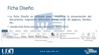 Ficha Diseño
• La ficha Diseño es utilizada para modificar la presentación del
documento, asignando diferentes temas, color de páginas, bordes,
etc.
• siendo ésta ficha una nueva dentro de Word 2013
 