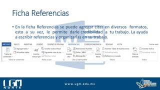 Ficha Referencias
• En la ficha Referencias se puede agregar citas en diversos formatos,
esto a su vez, le permite darle credibilidad a tu trabajo. La ayuda
a escribir referencias y organizarlas en su trabajo.
 