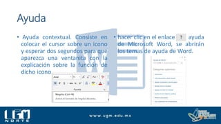 Ayuda
• Ayuda contextual. Consiste en
colocar el cursor sobre un icono
y esperar dos segundos para que
aparezca una ventanita con la
explicación sobre la función de
dicho icono.
• hacer clic en el enlace ayuda
de Microsoft Word, se abrirán
los temas de ayuda de Word.
 