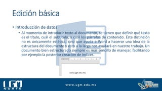 Edición básica
• Introducción de datos
• Al momento de introducir texto al documento, se tienen que definir qué texto
es el título, cuál el subtítulo, y cuál los párrafos de contenido. Ésta distinción
no es únicamente estética, sino que ayuda a Word a hacerse una idea de la
estructura del documento y esto a la larga nos ayudará en nuestro trabajo. Un
documento bien estructurado siempre es más sencillo de manejar, facilitando
por ejemplo la posterior creación de índices.
 