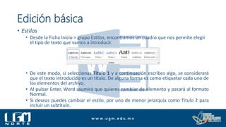Edición básica
• Estilos
• Desde la Ficha Inicio > grupo Estilos, encontramos un cuadro que nos permite elegir
el tipo de texto que vamos a introducir.
• De este modo, si seleccionas Título 1 y a continuación escribes algo, se considerará
que el texto introducido es un título. De alguna forma es como etiquetar cada uno de
los elementos del archivo.
• Al pulsar Enter, Word asumirá que quieres cambiar de elemento y pasará al formato
Normal.
• Si deseas puedes cambiar el estilo, por uno de menor jerarquía como Titulo 2 para
incluir un subtitulo.
 