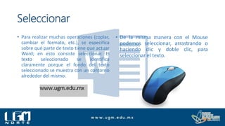Seleccionar
• Para realizar muchas operaciones (copiar,
cambiar el formato, etc.), se especifica
sobre qué parte de texto tiene que actuar
Word; en esto consiste seleccionar. El
texto seleccionado se identifica
claramente porque el fondo del texto
seleccionado se muestra con un contorno
alrededor del mismo.
• De la misma manera con el Mouse
podemos seleccionar, arrastrando o
haciendo clic y doble clic, para
seleccionar el texto.
 
