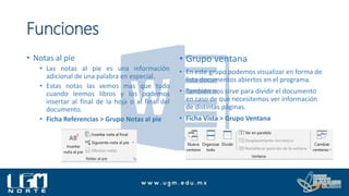 Funciones
• Notas al pie
• Las notas al pie es una información
adicional de una palabra en especial.
• Estas notas las vemos mas que todo
cuando leemos libros y los podemos
insertar al final de la hoja o al final del
documento.
• Ficha Referencias > Grupo Notas al pie
• Grupo ventana
• En este grupo podemos visualizar en forma de
lista documentos abiertos en el programa.
• También nos sirve para dividir el documento
en caso de que necesitemos ver información
de distintas páginas.
• Ficha Vista > Grupo Ventana
 