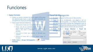 Funciones
• Copiar Formato
• Como su mismo nombre lo indica copia el formato
de determinado texto o párrafo, este comando se
encuentra en el grupo portapapeles.
• Para copiar formato debemos:
• Seleccionar el texto que tiene el formato deseado.
• Pulsar una vez el comando copiar formato si se
quiere copiar el formato a un párrafo o palabra de
texto o dos veces si deseamos pasarlo a varios
párrafos.
• Selecciona el texto que tendrán el formato que
copiaste.
• Presiona la tecla ESC si ya no deseas pegar el
formato.
• Ficha inicio > Grupo Portapapeles > Copiar
Formato
• Panel de Navegación
• Es como una guía turística por el documento.
• Haga clic en el encabezado, una página o en un
resultado de búsqueda y le dirigirá directamente
allí. Al estar activado el panel de navegación este se
sitúa al lado izquierdo del documento mostrando de
forma esquematizada los títulos del documento.
• Ficha Vista > Grupo Mostrar > Panel de
navegación.
 