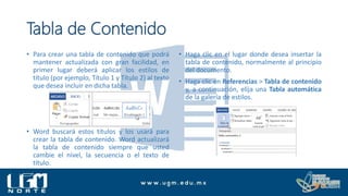 Tabla de Contenido
• Para crear una tabla de contenido que podrá
mantener actualizada con gran facilidad, en
primer lugar deberá aplicar los estilos de
título (por ejemplo, Título 1 y Título 2) al texto
que desea incluir en dicha tabla.
• Word buscará estos títulos y los usará para
crear la tabla de contenido. Word actualizará
la tabla de contenido siempre que usted
cambie el nivel, la secuencia o el texto de
título.
• Haga clic en el lugar donde desea insertar la
tabla de contenido, normalmente al principio
del documento.
• Haga clic en Referencias > Tabla de contenido
y, a continuación, elija una Tabla automática
de la galería de estilos.
 