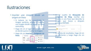 Ilustraciones
• Insertar una imagen desde un
origen en línea
• Si todavía no ha encontrado la
imagen perfecta, pruebe a insertar
una imagen desde un origen en línea
como Bing.
• Haga clic en el lugar del documento
en donde quiera insertar la imagen.
• Haga clic en Insertar > Imágenes en
línea.
• En el cuadro de Búsqueda de
imágenes de Bing, escriba una
palabra o una frase que describa la
imagen que busca y después
presione ENTRAR.
• En la lista de resultados, haga clic en
un elemento y luego haga clic en
Insertar.
 