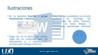 Ilustraciones
• En la pestaña Insertar > grupo
Ilustraciones > Formas.
• Haga clic en la forma que desee,
haga clic en cualquier lugar del
documento y, a continuación,
arrastre para colocar la forma.
• Para crear un cuadrado o un círculo
perfectos (o restringir las
dimensiones de otras formas),
presione la tecla Mayús y
manténgala presionada mientras
arrastra.
 