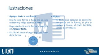 Ilustraciones
• Agregar texto a una forma
• Inserte una forma o haga clic en una
existente y luego escriba el texto.
• Haga doble clic en la forma y haga clic
en Agregar texto.
• Escriba el texto y luego haga clic fuera
de la forma.
• Notas
• El texto que agregue se convierte
en parte de la forma; si gira o
voltea la forma, el texto también
girará o se volteará.
 