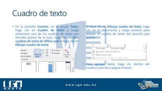 Cuadro de texto
• En la pestaña Insertar, en el grupo Texto,
haga clic en Cuadro de texto y luego
seleccione uno de los cuadros de texto con
formato previo de la lista, haga clic en Más
cuadros de texto de Office.com o haga clic en
Dibujar cuadro de texto.
• Si hace clic en Dibujar cuadro de texto, haga
clic en el documento y luego arrastre para
dibujar el cuadro de texto del tamaño que
quiera.
• Para agregar texto, haga clic dentro del
cuadro y escriba o pegue el texto.
 