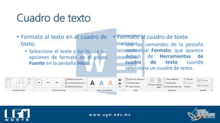 Cuadro de texto
• Formato al texto en el cuadro de
texto.
• Seleccione el texto y luego use las
opciones de formato en el grupo
Fuente en la pestaña Inicio.
• Formato al cuadro de texto.
• Use los comandos de la pestaña
contextual Formato, que aparece
debajo de Herramientas de
cuadro de texto cuando
selecciona un cuadro de texto.
 